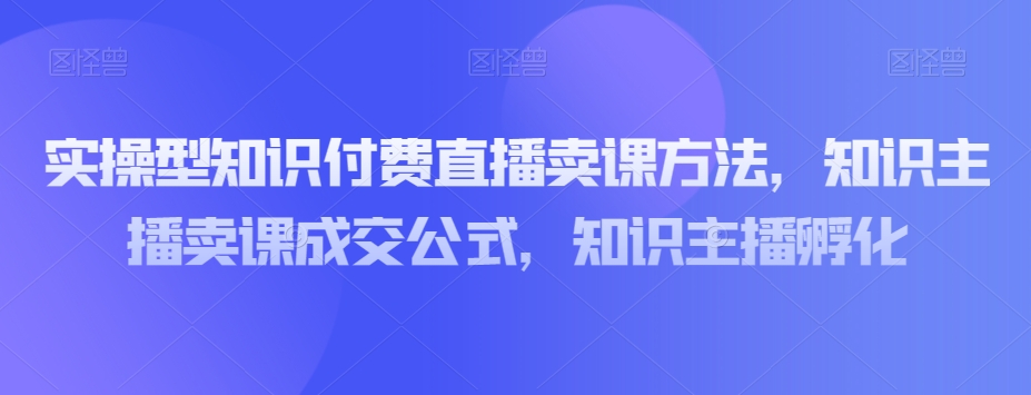 实操型知识付费直播卖课方法，知识主播卖课成交公式，知识主播孵化