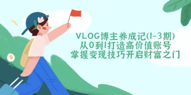 从零开始：VLOG博主养成全攻略（1-3期）提升账号价值与变现技巧，开启财富之旅-北漠网络